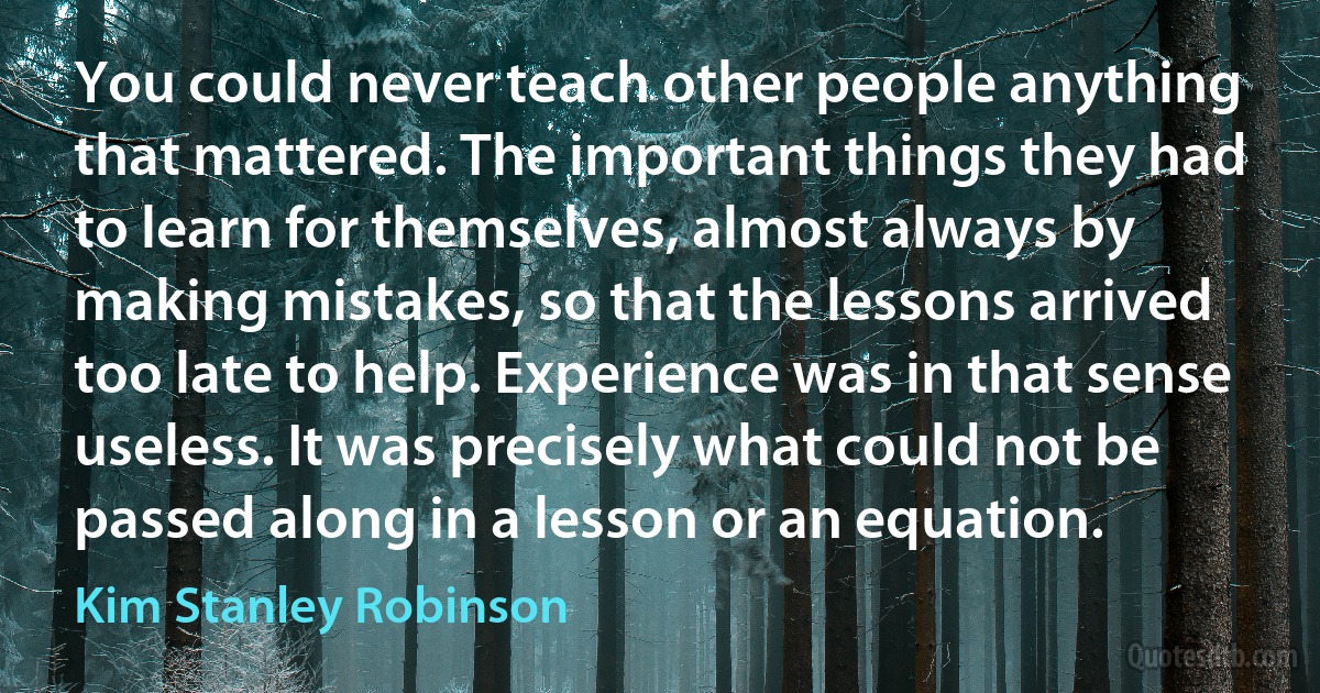 You could never teach other people anything that mattered. The important things they had to learn for themselves, almost always by making mistakes, so that the lessons arrived too late to help. Experience was in that sense useless. It was precisely what could not be passed along in a lesson or an equation. (Kim Stanley Robinson)