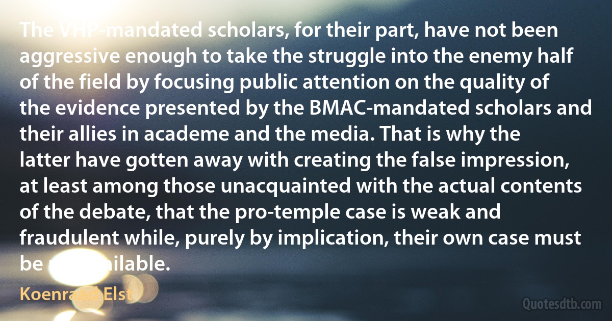 The VHP-mandated scholars, for their part, have not been aggressive enough to take the struggle into the enemy half of the field by focusing public attention on the quality of the evidence presented by the BMAC-mandated scholars and their allies in academe and the media. That is why the latter have gotten away with creating the false impression, at least among those unacquainted with the actual contents of the debate, that the pro-temple case is weak and fraudulent while, purely by implication, their own case must be unassailable. (Koenraad Elst)