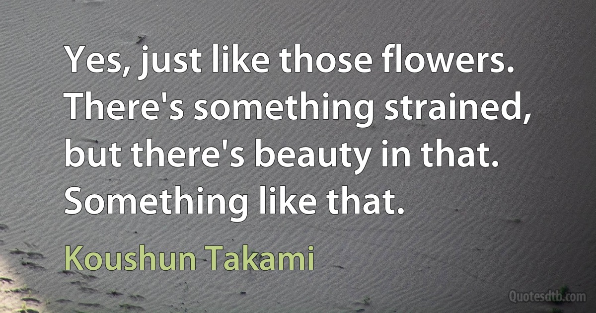 Yes, just like those flowers. There's something strained, but there's beauty in that. Something like that. (Koushun Takami)