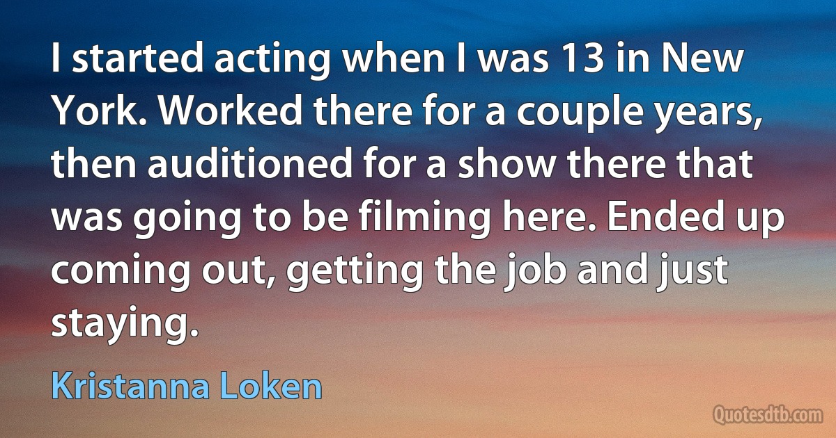 I started acting when I was 13 in New York. Worked there for a couple years, then auditioned for a show there that was going to be filming here. Ended up coming out, getting the job and just staying. (Kristanna Loken)