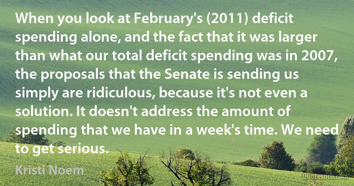 When you look at February's (2011) deficit spending alone, and the fact that it was larger than what our total deficit spending was in 2007, the proposals that the Senate is sending us simply are ridiculous, because it's not even a solution. It doesn't address the amount of spending that we have in a week's time. We need to get serious. (Kristi Noem)