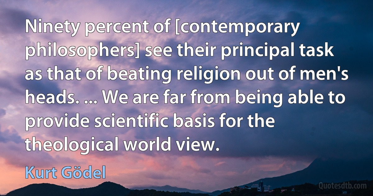 Ninety percent of [contemporary philosophers] see their principal task as that of beating religion out of men's heads. ... We are far from being able to provide scientific basis for the theological world view. (Kurt Gödel)