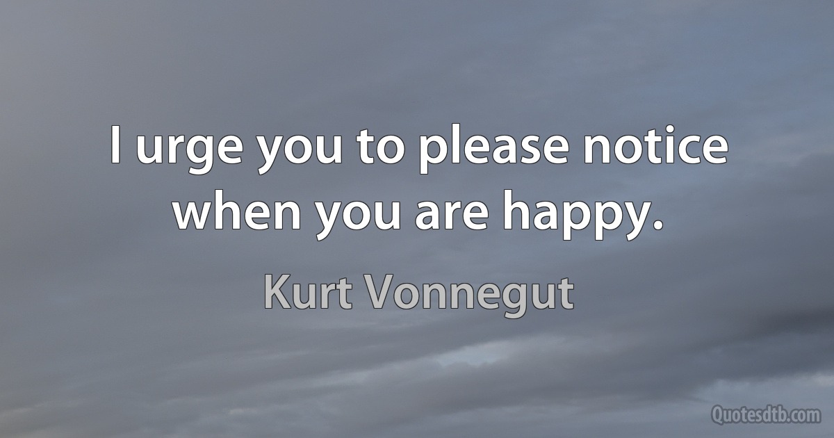 I urge you to please notice when you are happy. (Kurt Vonnegut)