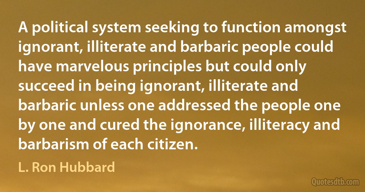 A political system seeking to function amongst ignorant, illiterate and barbaric people could have marvelous principles but could only succeed in being ignorant, illiterate and barbaric unless one addressed the people one by one and cured the ignorance, illiteracy and barbarism of each citizen. (L. Ron Hubbard)