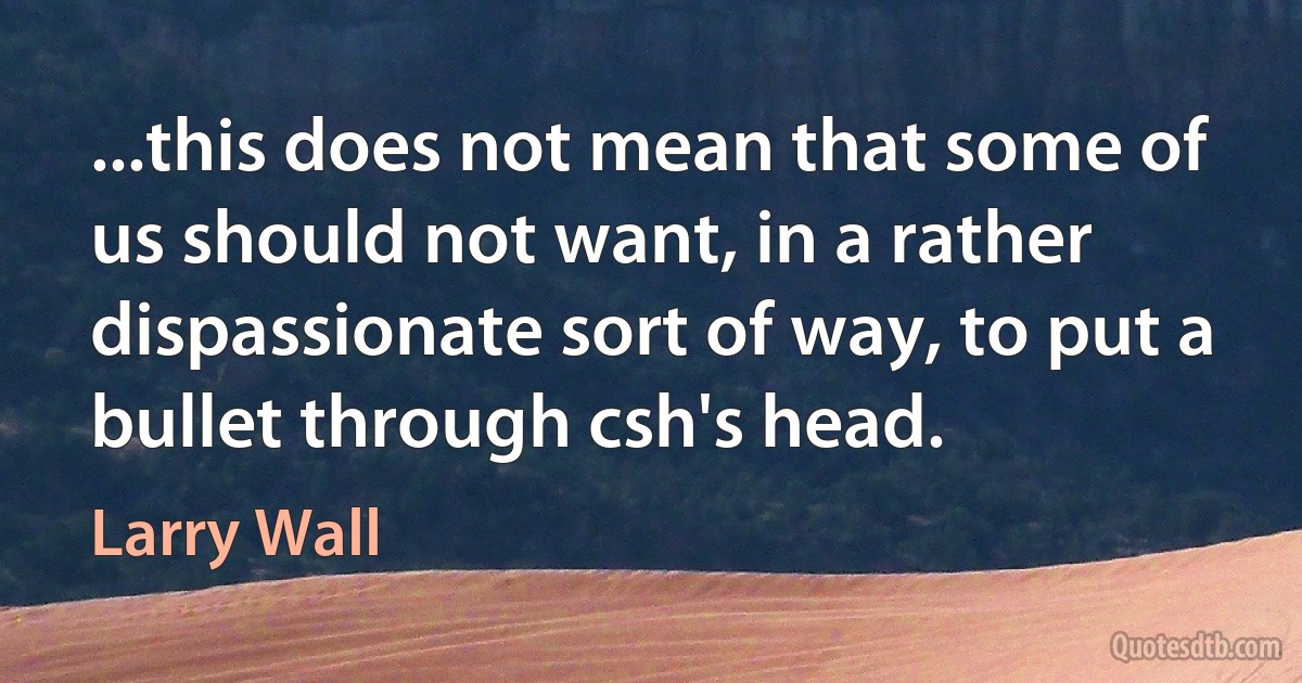 ...this does not mean that some of us should not want, in a rather dispassionate sort of way, to put a bullet through csh's head. (Larry Wall)