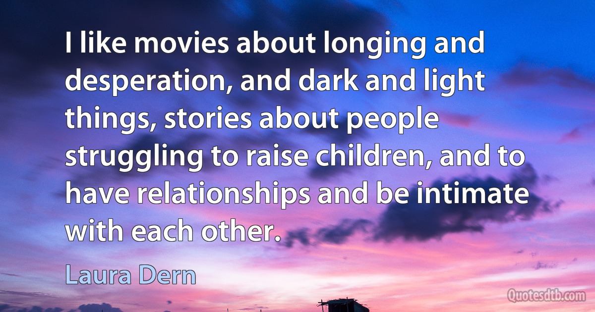 I like movies about longing and desperation, and dark and light things, stories about people struggling to raise children, and to have relationships and be intimate with each other. (Laura Dern)