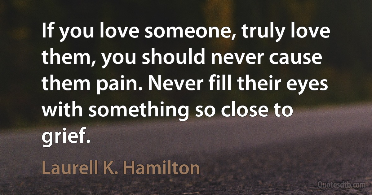 If you love someone, truly love them, you should never cause them pain. Never fill their eyes with something so close to grief. (Laurell K. Hamilton)