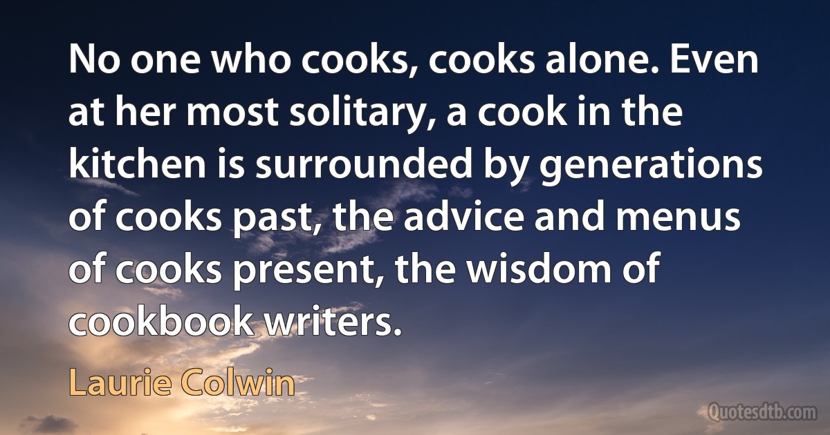 No one who cooks, cooks alone. Even at her most solitary, a cook in the kitchen is surrounded by generations of cooks past, the advice and menus of cooks present, the wisdom of cookbook writers. (Laurie Colwin)