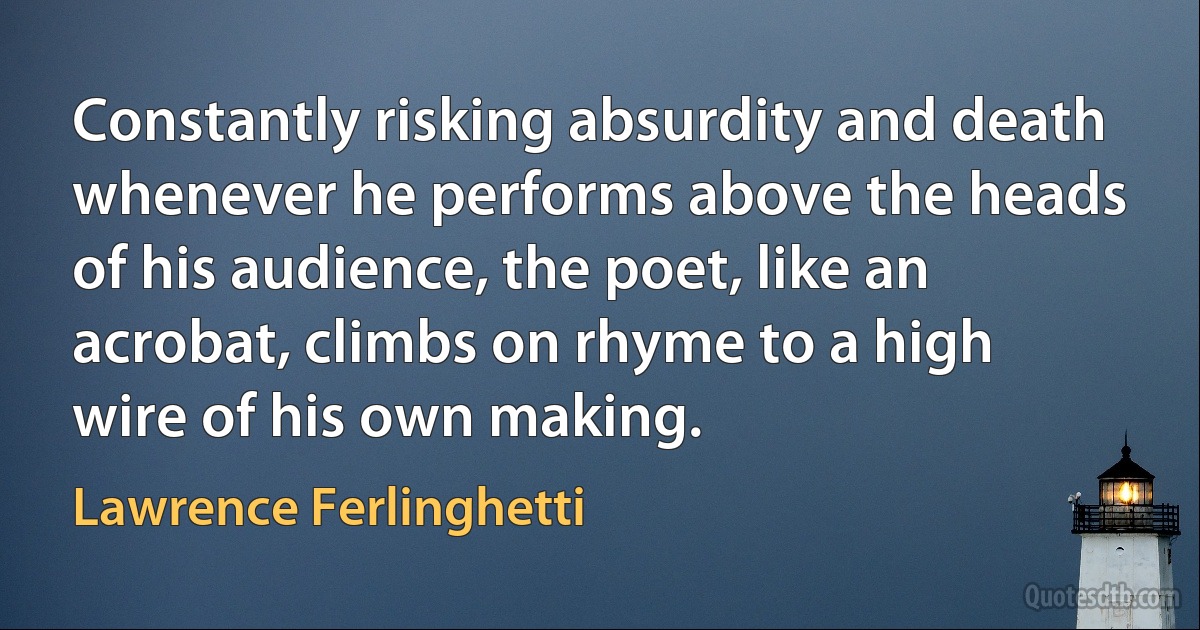 Constantly risking absurdity and death whenever he performs above the heads of his audience, the poet, like an acrobat, climbs on rhyme to a high wire of his own making. (Lawrence Ferlinghetti)