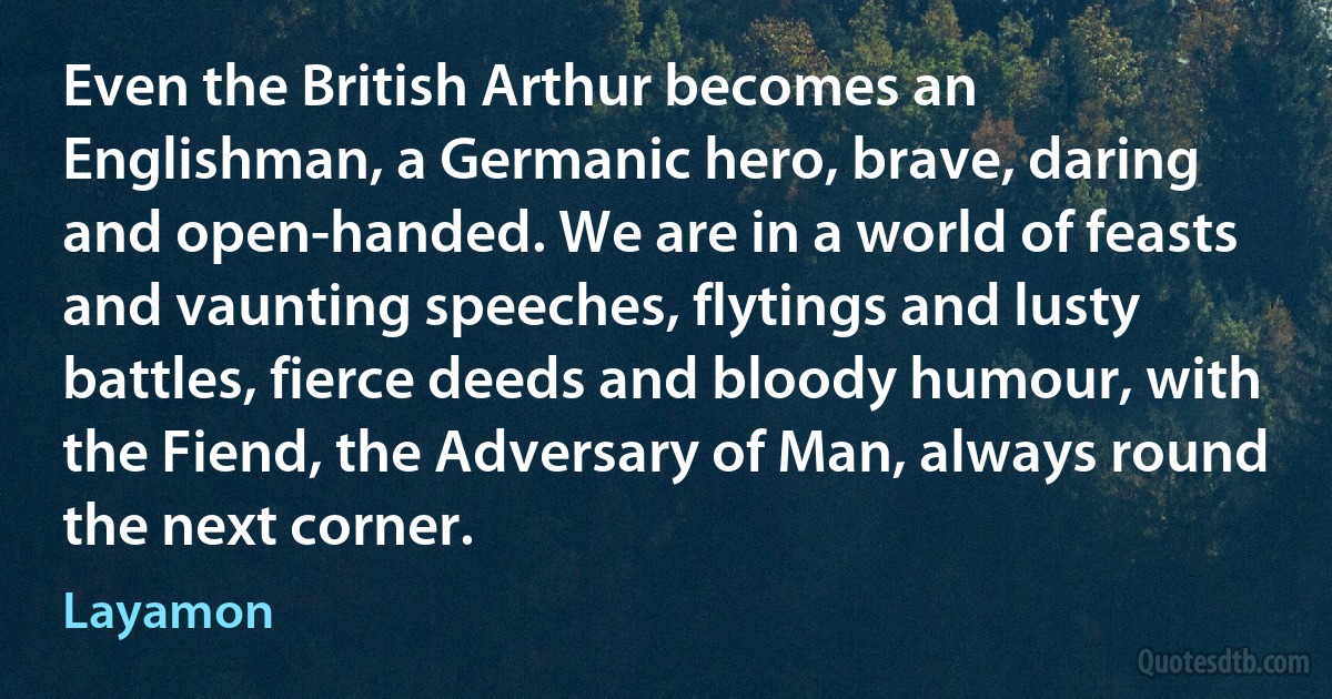 Even the British Arthur becomes an Englishman, a Germanic hero, brave, daring and open-handed. We are in a world of feasts and vaunting speeches, flytings and lusty battles, fierce deeds and bloody humour, with the Fiend, the Adversary of Man, always round the next corner. (Layamon)