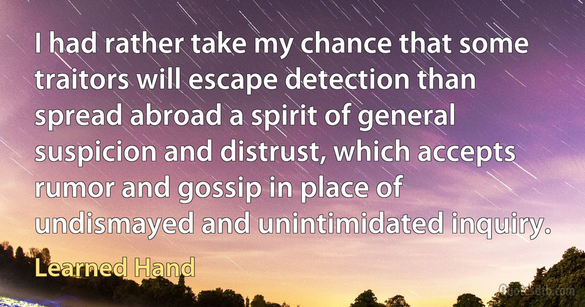 I had rather take my chance that some traitors will escape detection than spread abroad a spirit of general suspicion and distrust, which accepts rumor and gossip in place of undismayed and unintimidated inquiry. (Learned Hand)