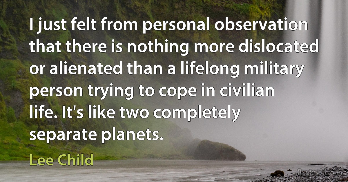 I just felt from personal observation that there is nothing more dislocated or alienated than a lifelong military person trying to cope in civilian life. It's like two completely separate planets. (Lee Child)