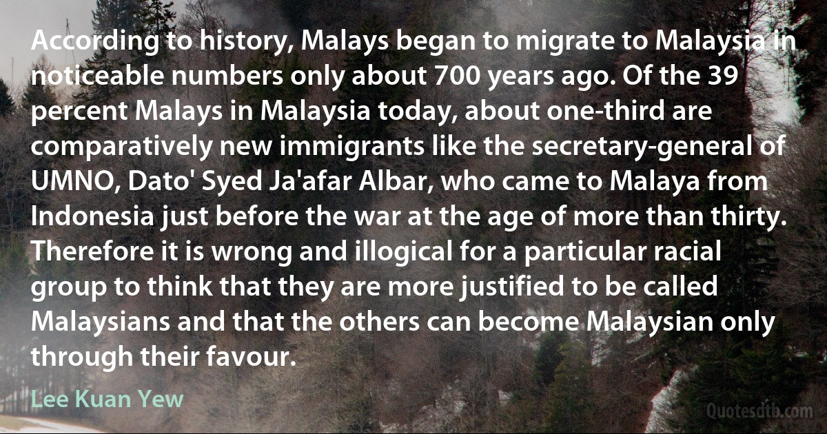 According to history, Malays began to migrate to Malaysia in noticeable numbers only about 700 years ago. Of the 39 percent Malays in Malaysia today, about one-third are comparatively new immigrants like the secretary-general of UMNO, Dato' Syed Ja'afar Albar, who came to Malaya from Indonesia just before the war at the age of more than thirty. Therefore it is wrong and illogical for a particular racial group to think that they are more justified to be called Malaysians and that the others can become Malaysian only through their favour. (Lee Kuan Yew)