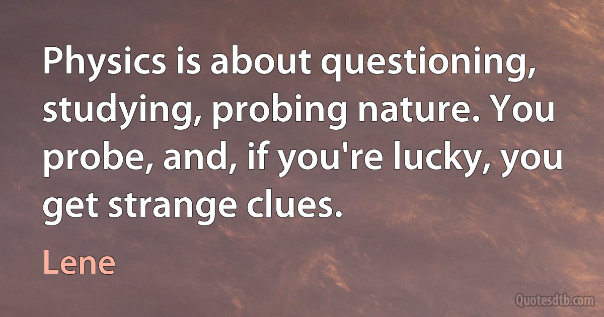 Physics is about questioning, studying, probing nature. You probe, and, if you're lucky, you get strange clues. (Lene)