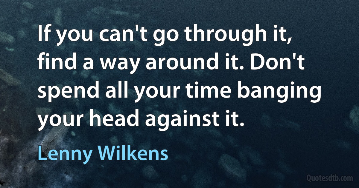 If you can't go through it, find a way around it. Don't spend all your time banging your head against it. (Lenny Wilkens)