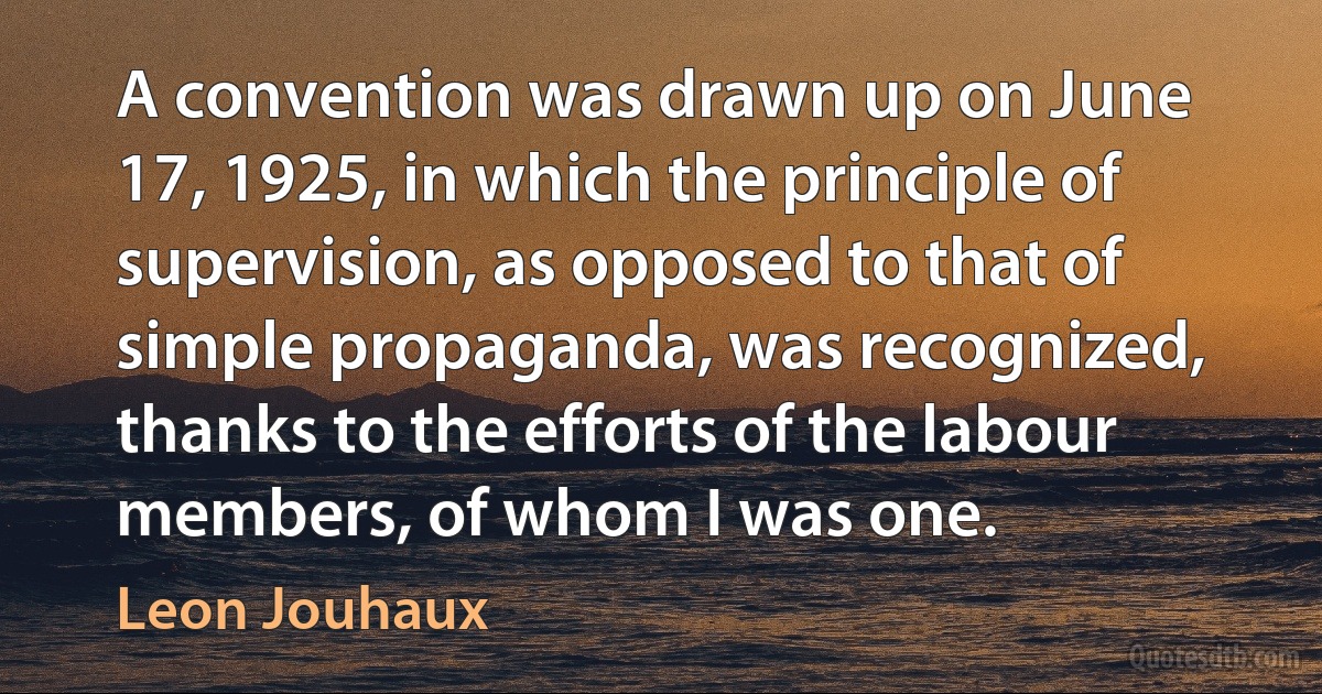 A convention was drawn up on June 17, 1925, in which the principle of supervision, as opposed to that of simple propaganda, was recognized, thanks to the efforts of the labour members, of whom I was one. (Leon Jouhaux)