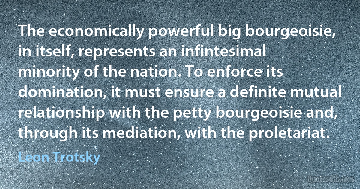 The economically powerful big bourgeoisie, in itself, represents an infintesimal minority of the nation. To enforce its domination, it must ensure a definite mutual relationship with the petty bourgeoisie and, through its mediation, with the proletariat. (Leon Trotsky)