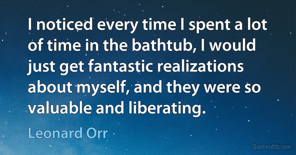 I noticed every time I spent a lot of time in the bathtub, I would just get fantastic realizations about myself, and they were so valuable and liberating. (Leonard Orr)