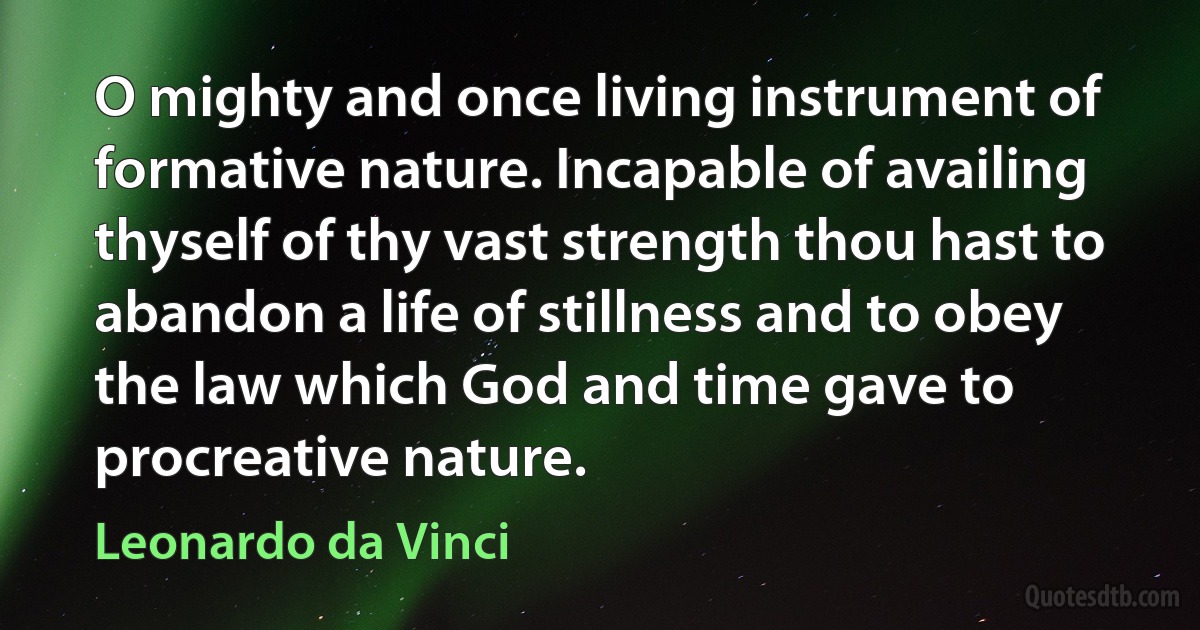 O mighty and once living instrument of formative nature. Incapable of availing thyself of thy vast strength thou hast to abandon a life of stillness and to obey the law which God and time gave to procreative nature. (Leonardo da Vinci)