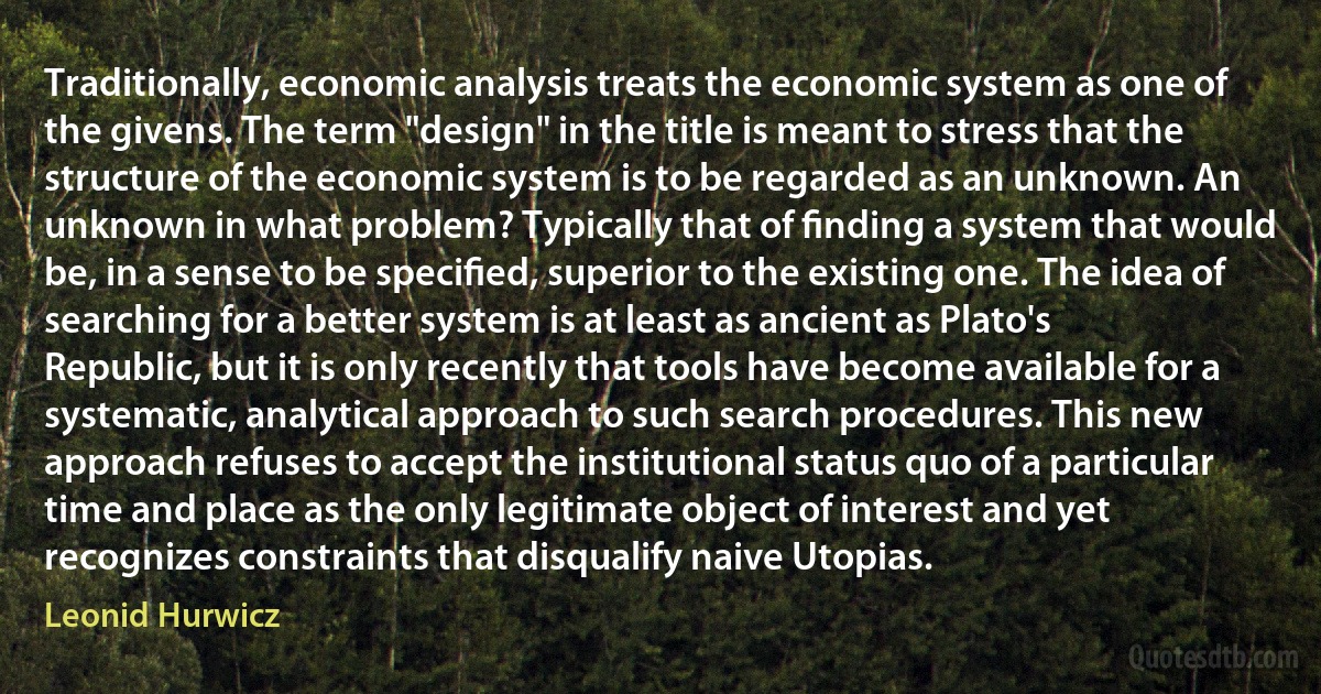 Traditionally, economic analysis treats the economic system as one of the givens. The term "design" in the title is meant to stress that the structure of the economic system is to be regarded as an unknown. An unknown in what problem? Typically that of ﬁnding a system that would be, in a sense to be speciﬁed, superior to the existing one. The idea of searching for a better system is at least as ancient as Plato's Republic, but it is only recently that tools have become available for a systematic, analytical approach to such search procedures. This new approach refuses to accept the institutional status quo of a particular time and place as the only legitimate object of interest and yet recognizes constraints that disqualify naive Utopias. (Leonid Hurwicz)