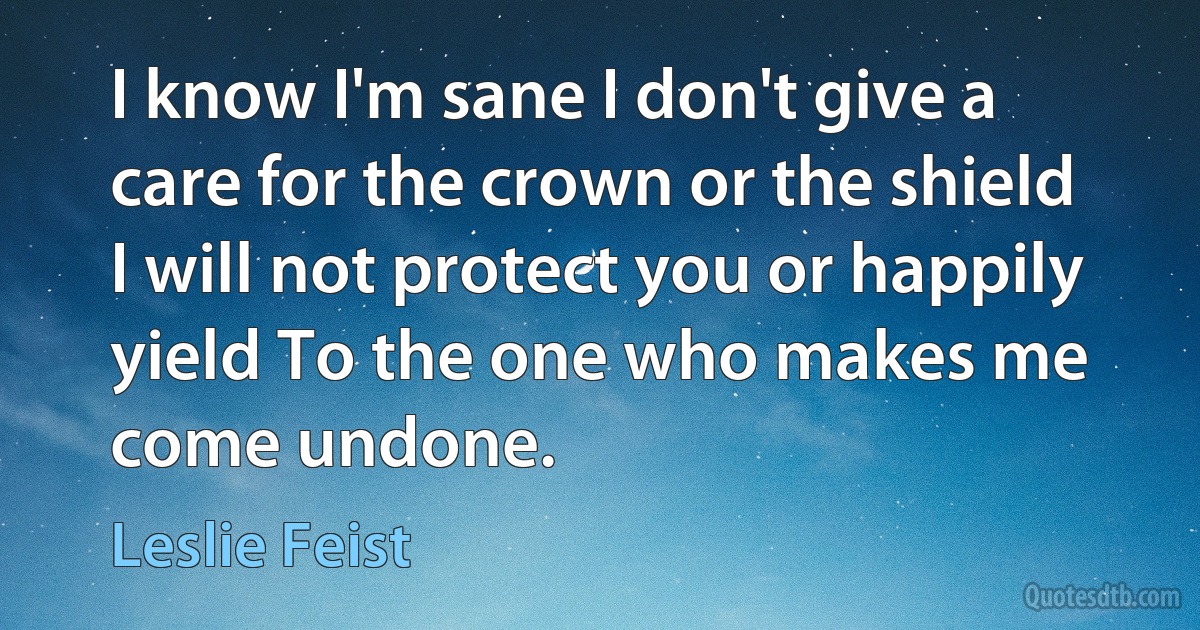 I know I'm sane I don't give a care for the crown or the shield I will not protect you or happily yield To the one who makes me come undone. (Leslie Feist)