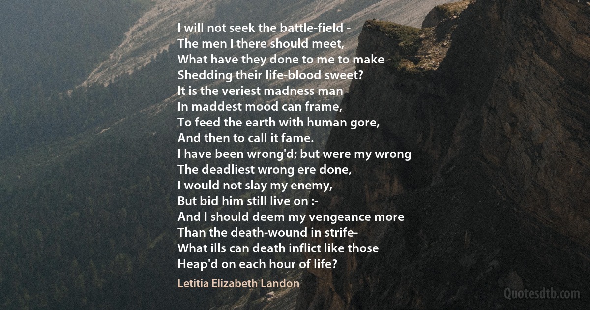 I will not seek the battle-field -
The men I there should meet,
What have they done to me to make
Shedding their life-blood sweet?
It is the veriest madness man
In maddest mood can frame,
To feed the earth with human gore,
And then to call it fame.
I have been wrong'd; but were my wrong
The deadliest wrong ere done,
I would not slay my enemy,
But bid him still live on :-
And I should deem my vengeance more
Than the death-wound in strife-
What ills can death inflict like those
Heap'd on each hour of life? (Letitia Elizabeth Landon)