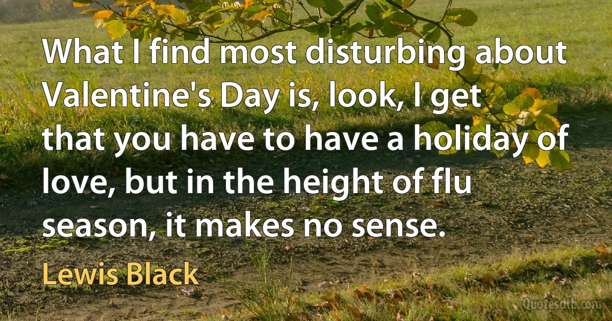 What I find most disturbing about Valentine's Day is, look, I get that you have to have a holiday of love, but in the height of flu season, it makes no sense. (Lewis Black)