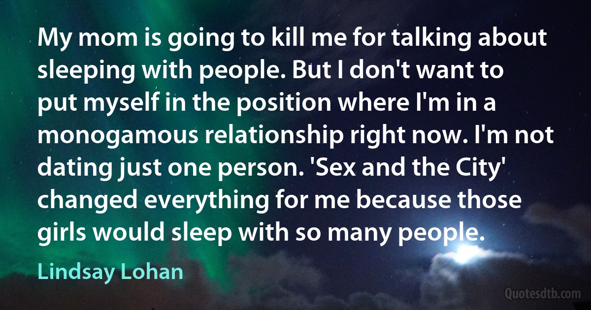 My mom is going to kill me for talking about sleeping with people. But I don't want to put myself in the position where I'm in a monogamous relationship right now. I'm not dating just one person. 'Sex and the City' changed everything for me because those girls would sleep with so many people. (Lindsay Lohan)