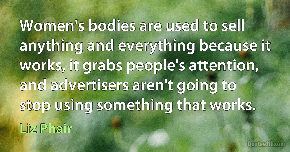 Women's bodies are used to sell anything and everything because it works, it grabs people's attention, and advertisers aren't going to stop using something that works. (Liz Phair)