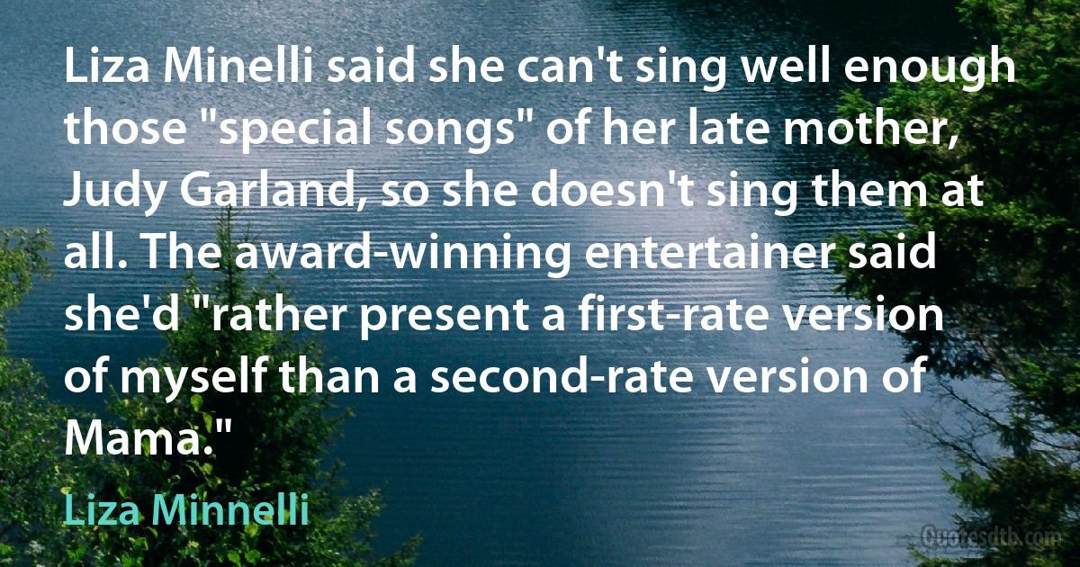 Liza Minelli said she can't sing well enough those "special songs" of her late mother, Judy Garland, so she doesn't sing them at all. The award-winning entertainer said she'd "rather present a first-rate version of myself than a second-rate version of Mama." (Liza Minnelli)