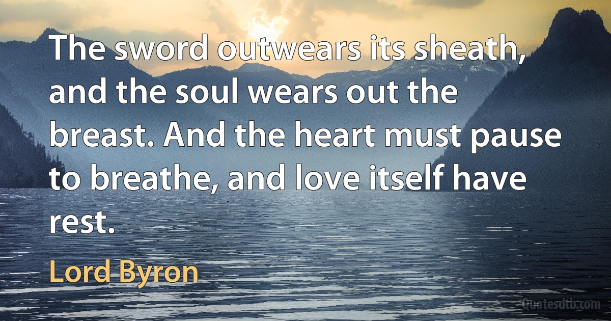 The sword outwears its sheath, and the soul wears out the breast. And the heart must pause to breathe, and love itself have rest. (Lord Byron)