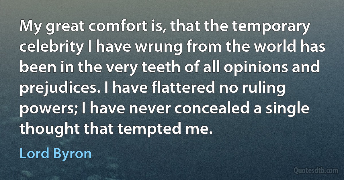 My great comfort is, that the temporary celebrity I have wrung from the world has been in the very teeth of all opinions and prejudices. I have flattered no ruling powers; I have never concealed a single thought that tempted me. (Lord Byron)