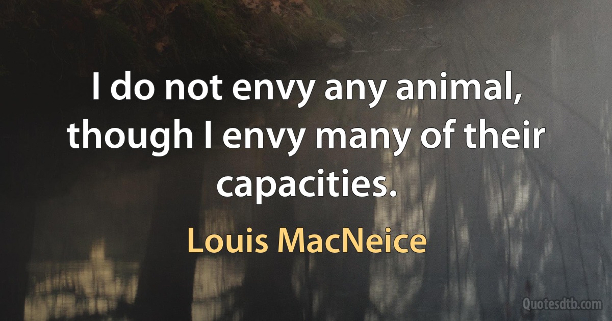 I do not envy any animal, though I envy many of their capacities. (Louis MacNeice)