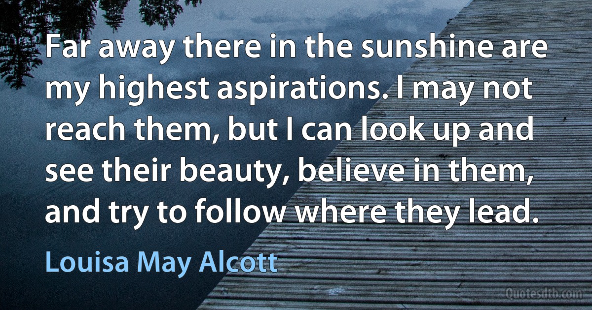 Far away there in the sunshine are my highest aspirations. I may not reach them, but I can look up and see their beauty, believe in them, and try to follow where they lead. (Louisa May Alcott)