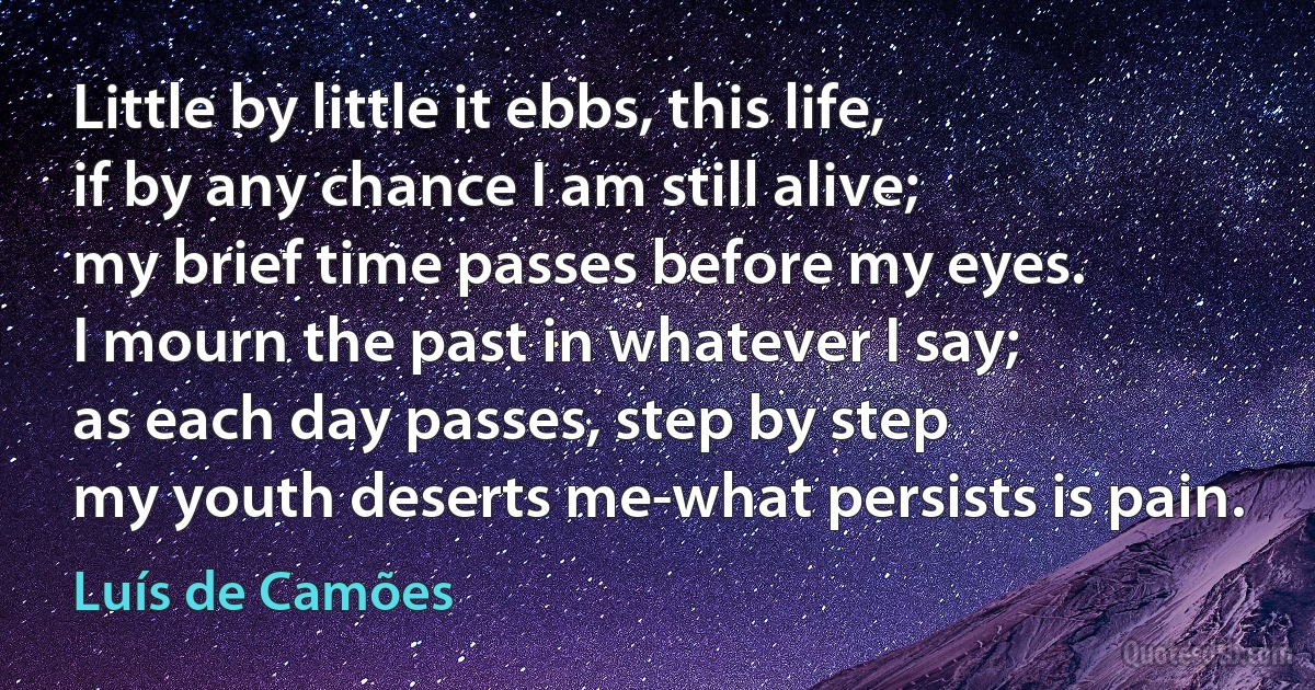 Little by little it ebbs, this life,
if by any chance I am still alive;
my brief time passes before my eyes.
I mourn the past in whatever I say;
as each day passes, step by step
my youth deserts me-what persists is pain. (Luís de Camões)