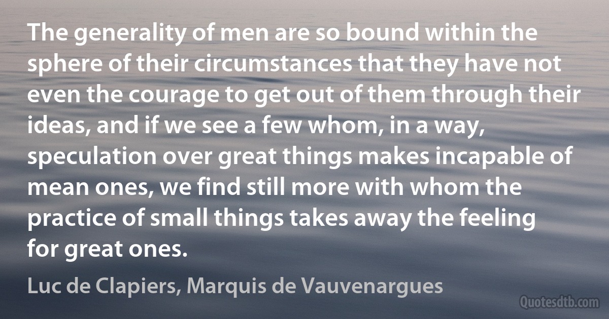 The generality of men are so bound within the sphere of their circumstances that they have not even the courage to get out of them through their ideas, and if we see a few whom, in a way, speculation over great things makes incapable of mean ones, we find still more with whom the practice of small things takes away the feeling for great ones. (Luc de Clapiers, Marquis de Vauvenargues)