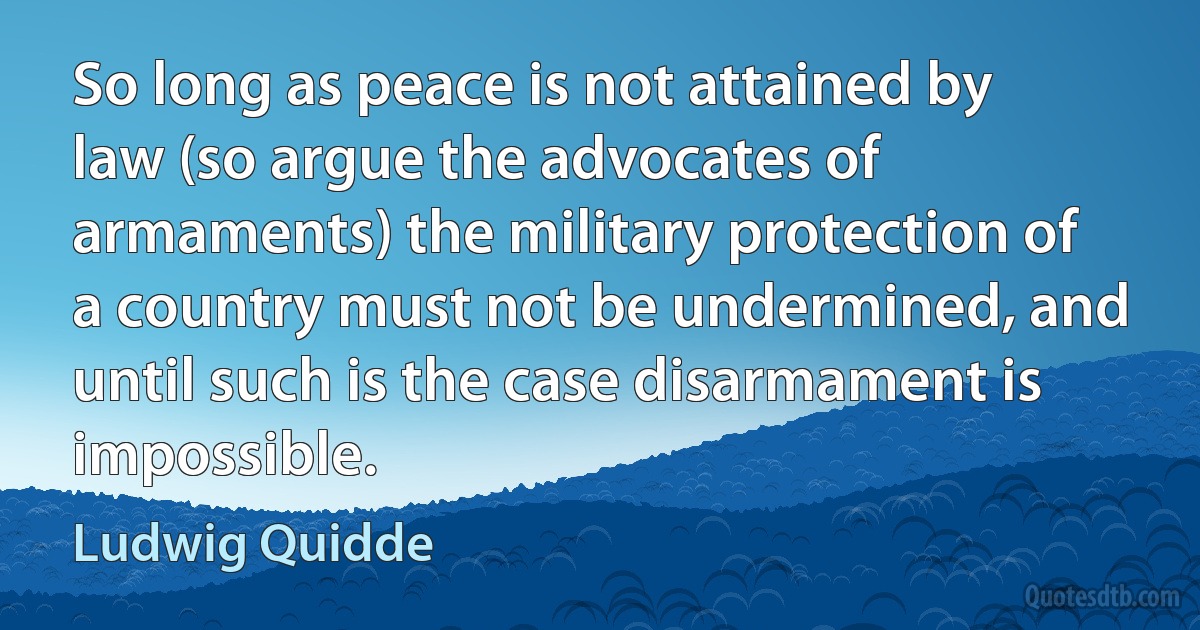 So long as peace is not attained by law (so argue the advocates of armaments) the military protection of a country must not be undermined, and until such is the case disarmament is impossible. (Ludwig Quidde)