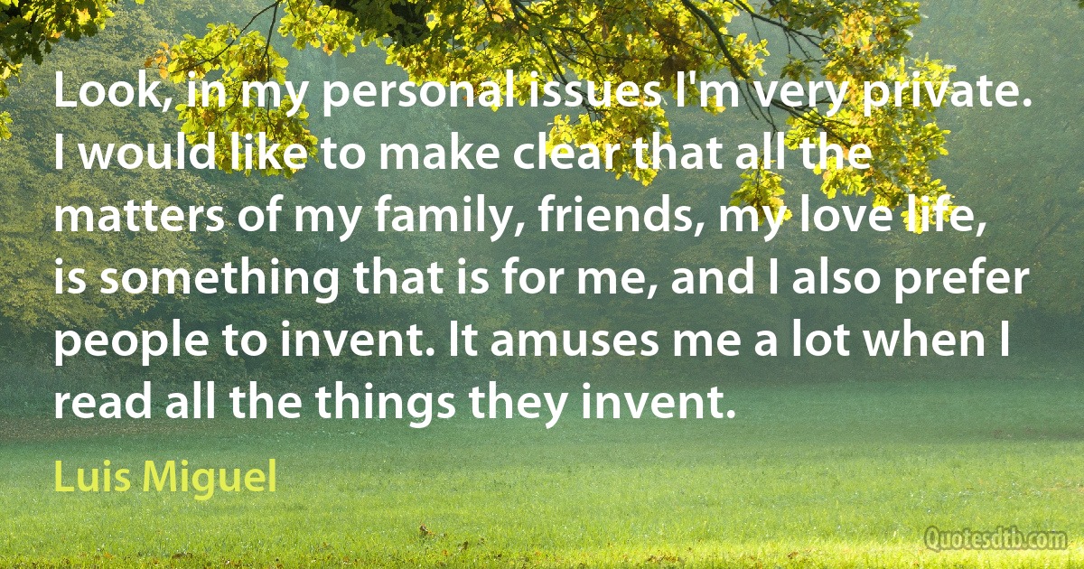 Look, in my personal issues I'm very private. I would like to make clear that all the matters of my family, friends, my love life, is something that is for me, and I also prefer people to invent. It amuses me a lot when I read all the things they invent. (Luis Miguel)