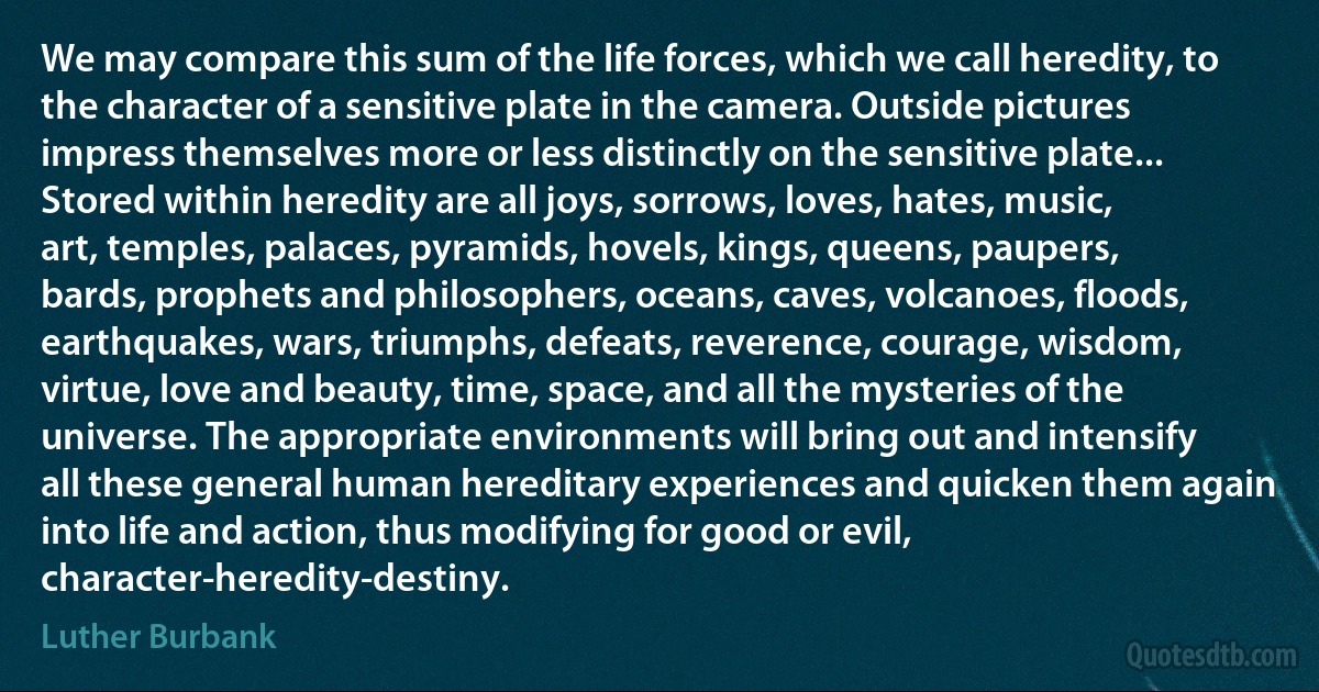 We may compare this sum of the life forces, which we call heredity, to the character of a sensitive plate in the camera. Outside pictures impress themselves more or less distinctly on the sensitive plate... Stored within heredity are all joys, sorrows, loves, hates, music, art, temples, palaces, pyramids, hovels, kings, queens, paupers, bards, prophets and philosophers, oceans, caves, volcanoes, floods, earthquakes, wars, triumphs, defeats, reverence, courage, wisdom, virtue, love and beauty, time, space, and all the mysteries of the universe. The appropriate environments will bring out and intensify all these general human hereditary experiences and quicken them again into life and action, thus modifying for good or evil, character-heredity-destiny. (Luther Burbank)
