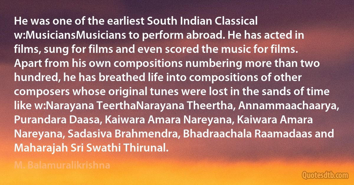 He was one of the earliest South Indian Classical w:MusiciansMusicians to perform abroad. He has acted in films, sung for films and even scored the music for films. Apart from his own compositions numbering more than two hundred, he has breathed life into compositions of other composers whose original tunes were lost in the sands of time like w:Narayana TeerthaNarayana Theertha, Annammaachaarya, Purandara Daasa, Kaiwara Amara Nareyana, Kaiwara Amara Nareyana, Sadasiva Brahmendra, Bhadraachala Raamadaas and Maharajah Sri Swathi Thirunal. (M. Balamuralikrishna)