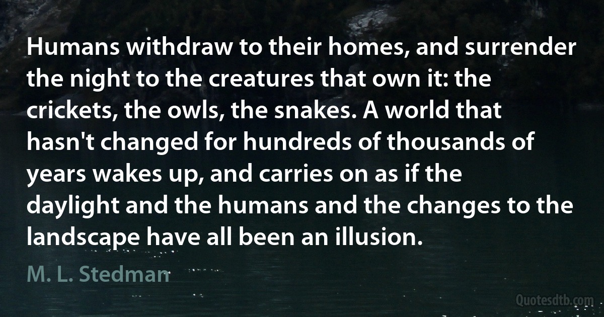 Humans withdraw to their homes, and surrender the night to the creatures that own it: the crickets, the owls, the snakes. A world that hasn't changed for hundreds of thousands of years wakes up, and carries on as if the daylight and the humans and the changes to the landscape have all been an illusion. (M. L. Stedman)