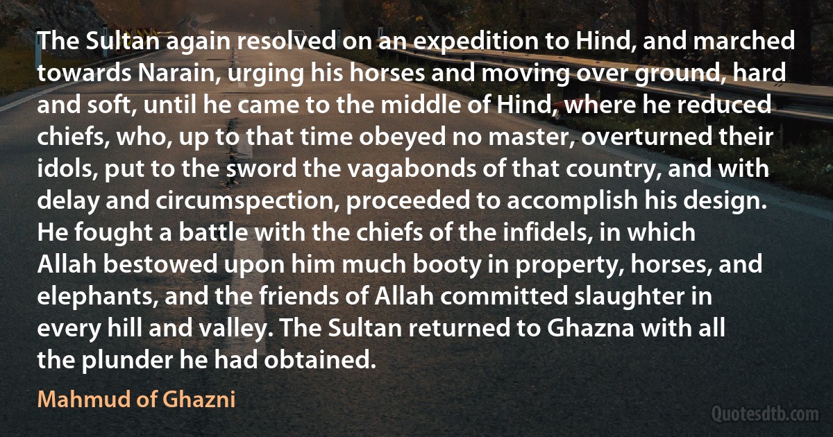 The Sultan again resolved on an expedition to Hind, and marched towards Narain, urging his horses and moving over ground, hard and soft, until he came to the middle of Hind, where he reduced chiefs, who, up to that time obeyed no master, overturned their idols, put to the sword the vagabonds of that country, and with delay and circumspection, proceeded to accomplish his design. He fought a battle with the chiefs of the infidels, in which Allah bestowed upon him much booty in property, horses, and elephants, and the friends of Allah committed slaughter in every hill and valley. The Sultan returned to Ghazna with all the plunder he had obtained. (Mahmud of Ghazni)