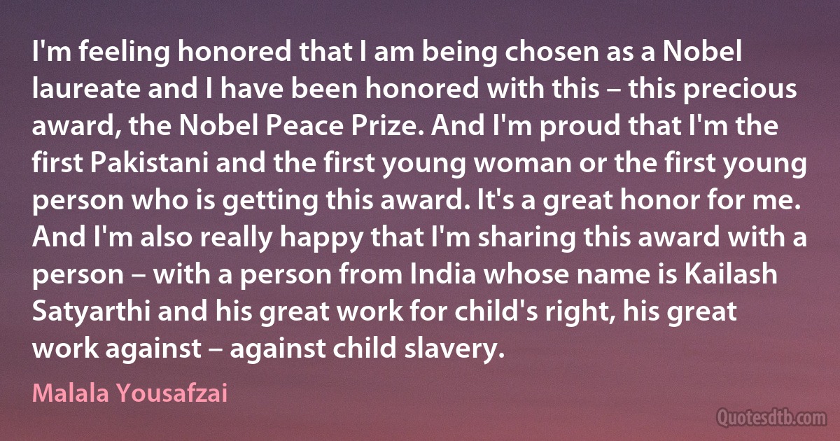 I'm feeling honored that I am being chosen as a Nobel laureate and I have been honored with this – this precious award, the Nobel Peace Prize. And I'm proud that I'm the first Pakistani and the first young woman or the first young person who is getting this award. It's a great honor for me. And I'm also really happy that I'm sharing this award with a person – with a person from India whose name is Kailash Satyarthi and his great work for child's right, his great work against – against child slavery. (Malala Yousafzai)