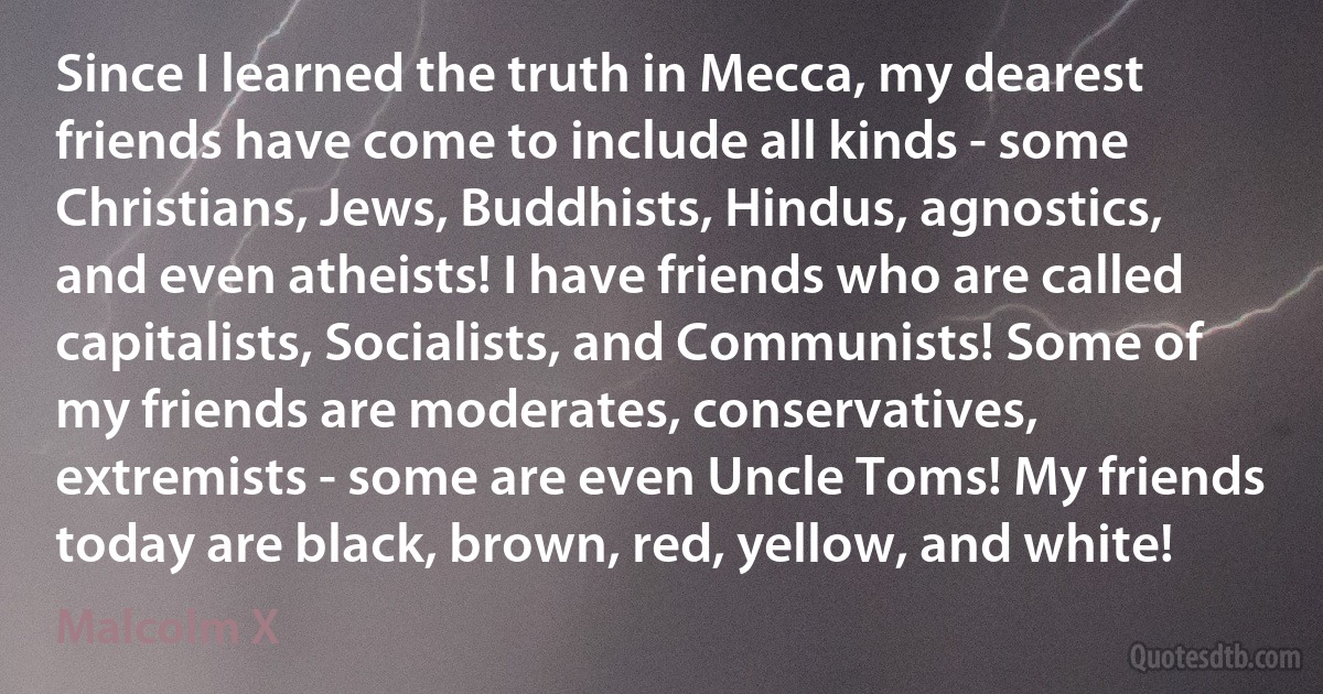 Since I learned the truth in Mecca, my dearest friends have come to include all kinds - some Christians, Jews, Buddhists, Hindus, agnostics, and even atheists! I have friends who are called capitalists, Socialists, and Communists! Some of my friends are moderates, conservatives, extremists - some are even Uncle Toms! My friends today are black, brown, red, yellow, and white! (Malcolm X)