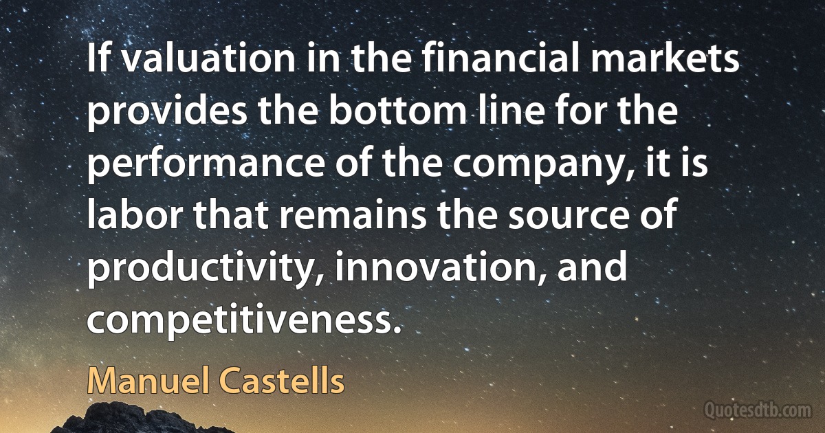 If valuation in the financial markets provides the bottom line for the performance of the company, it is labor that remains the source of productivity, innovation, and competitiveness. (Manuel Castells)