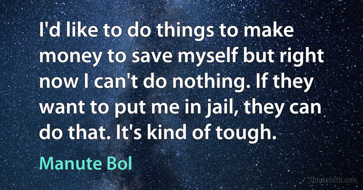 I'd like to do things to make money to save myself but right now I can't do nothing. If they want to put me in jail, they can do that. It's kind of tough. (Manute Bol)