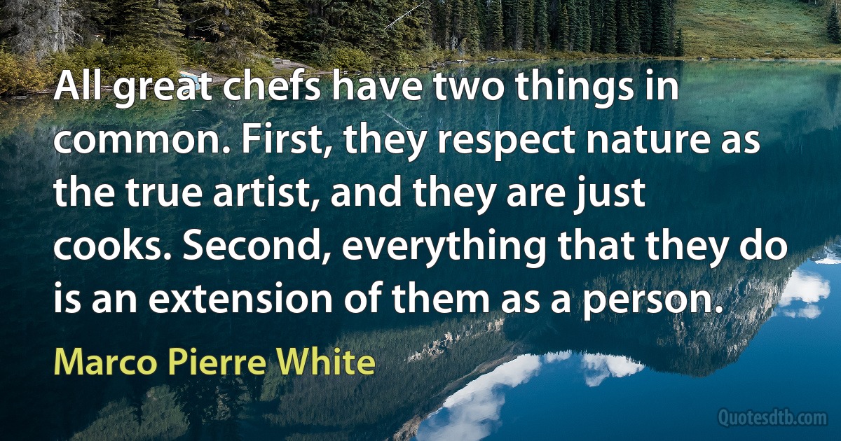 All great chefs have two things in common. First, they respect nature as the true artist, and they are just cooks. Second, everything that they do is an extension of them as a person. (Marco Pierre White)