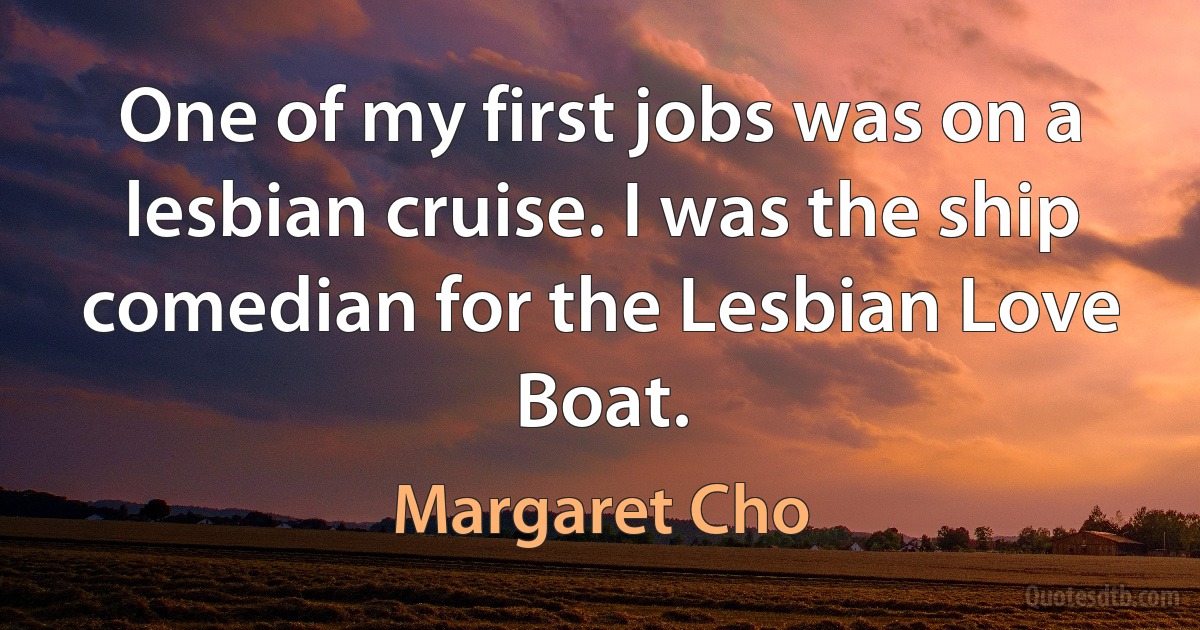 One of my first jobs was on a lesbian cruise. I was the ship comedian for the Lesbian Love Boat. (Margaret Cho)