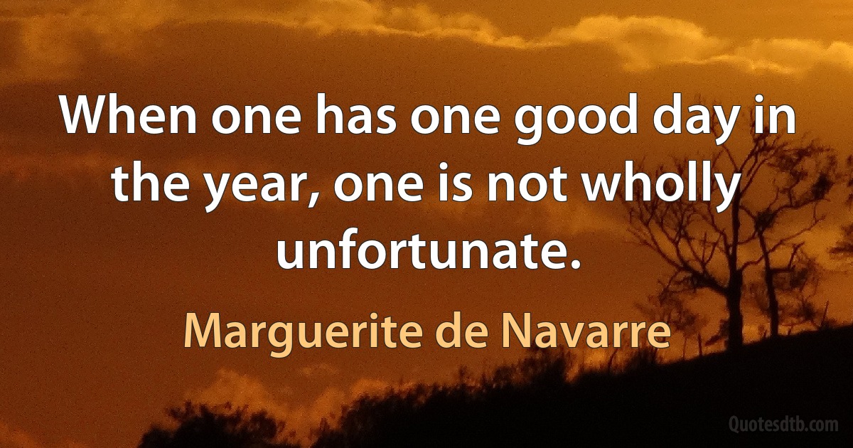 When one has one good day in the year, one is not wholly unfortunate. (Marguerite de Navarre)