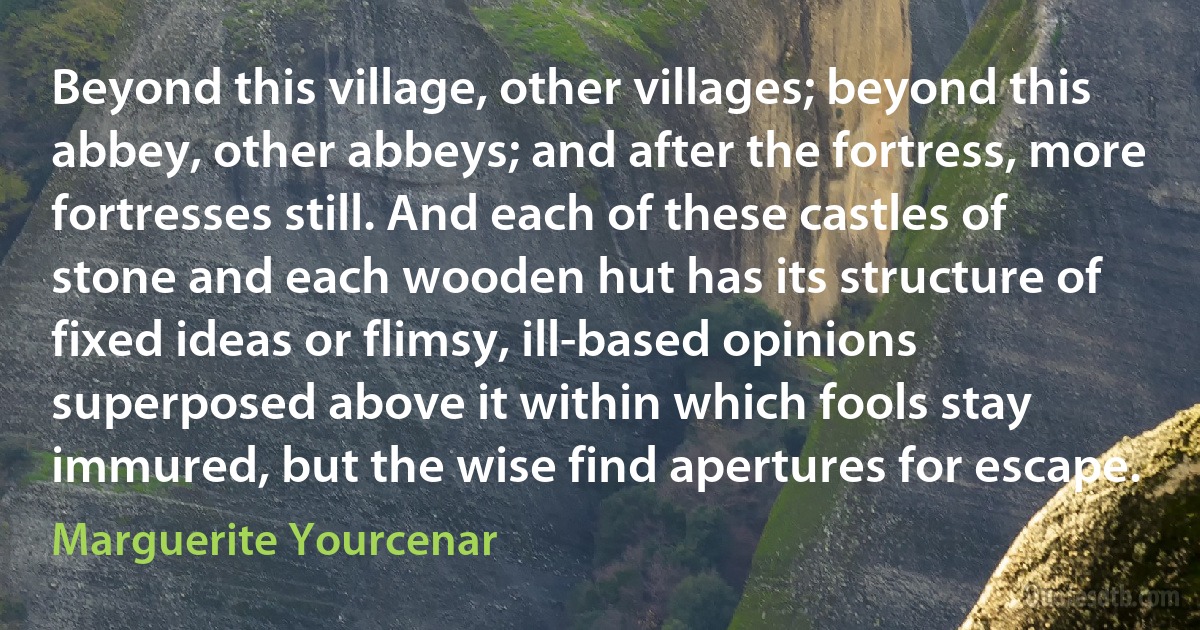 Beyond this village, other villages; beyond this abbey, other abbeys; and after the fortress, more fortresses still. And each of these castles of stone and each wooden hut has its structure of fixed ideas or flimsy, ill-based opinions superposed above it within which fools stay immured, but the wise find apertures for escape. (Marguerite Yourcenar)